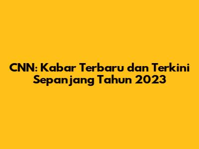 CNN: Kabar Terbaru dan Terkini Sepanjang Tahun 2023