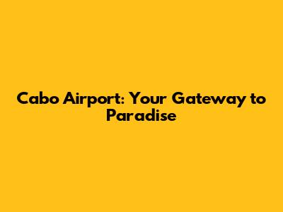 Cabo Airport: Your Gateway to Paradise