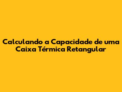 Calculando a Capacidade de uma Caixa Térmica Retangular