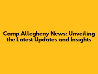 Camp Allegheny News: Unveiling the Latest Updates and Insights