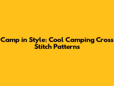 Camp in Style: Cool Camping Cross Stitch Patterns