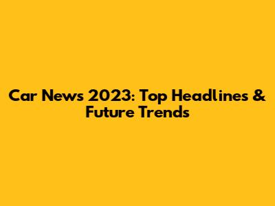 Car News 2023: Top Headlines & Future Trends