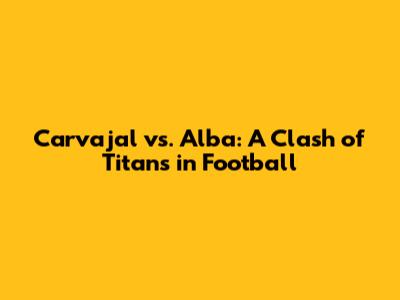 Carvajal vs. Alba: A Clash of Titans in Football