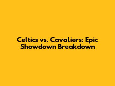Celtics vs. Cavaliers: Epic Showdown Breakdown