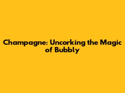 Champagne: Uncorking the Magic of Bubbly