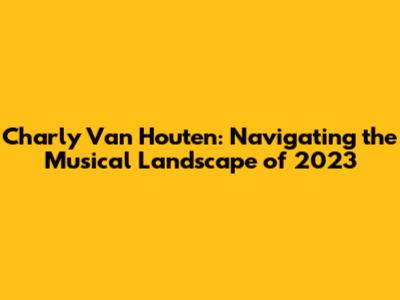 Charly Van Houten: Navigating the Musical Landscape of 2023