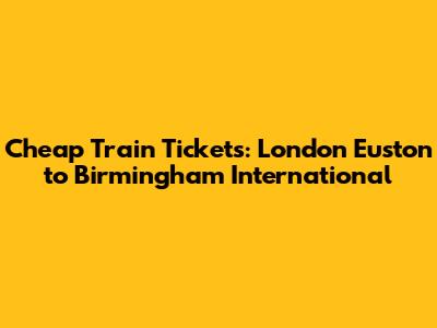 Cheap Train Tickets: London Euston to Birmingham International