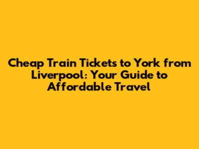 Cheap Train Tickets to York from Liverpool: Your Guide to Affordable Travel