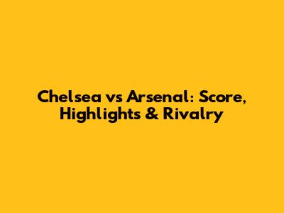 Chelsea vs Arsenal: Score, Highlights & Rivalry