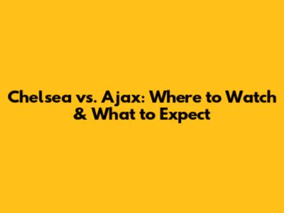 Chelsea vs. Ajax: Where to Watch & What to Expect