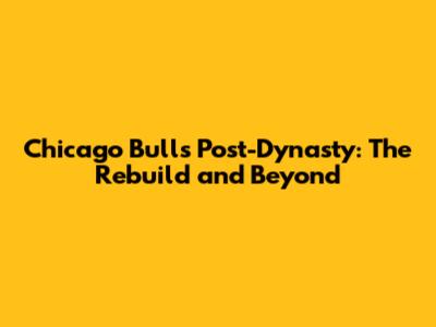 Chicago Bulls Post-Dynasty: The Rebuild and Beyond