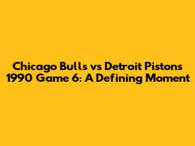 Chicago Bulls vs Detroit Pistons 1990 Game 6: A Defining Moment