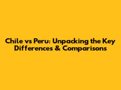 Chile vs Peru: Unpacking the Key Differences & Comparisons