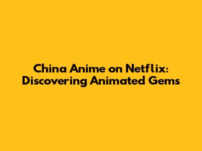 China Anime on Netflix: Discovering Animated Gems