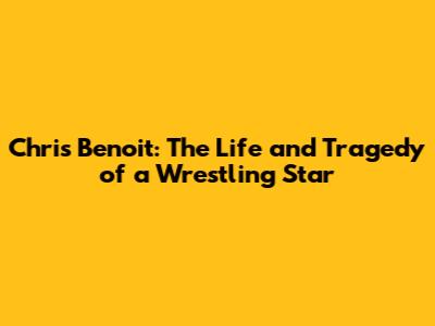 Chris Benoit: The Life and Tragedy of a Wrestling Star