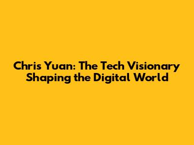 Chris Yuan: The Tech Visionary Shaping the Digital World