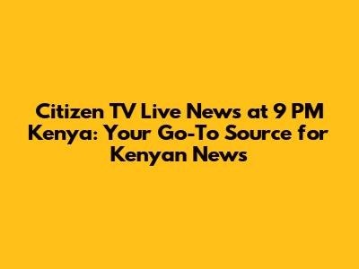 Citizen TV Live News at 9 PM Kenya: Your Go-To Source for Kenyan News