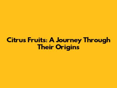Citrus Fruits: A Journey Through Their Origins