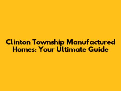 Clinton Township Manufactured Homes: Your Ultimate Guide