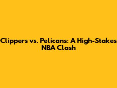 Clippers vs. Pelicans: A High-Stakes NBA Clash