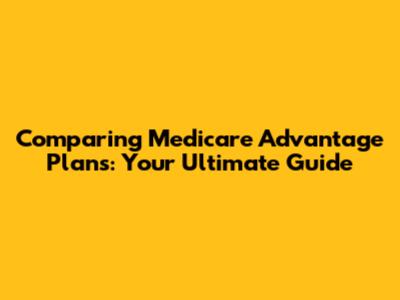 Comparing Medicare Advantage Plans: Your Ultimate Guide