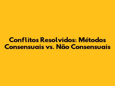 Conflitos Resolvidos: Métodos Consensuais vs. Não Consensuais