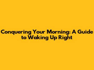 Conquering Your Morning: A Guide to Waking Up Right