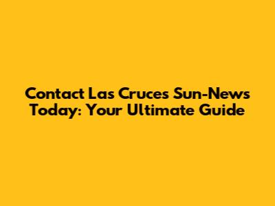 Contact Las Cruces Sun-News Today: Your Ultimate Guide