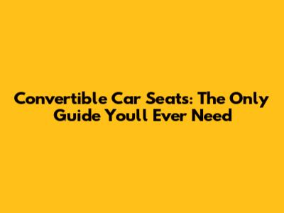 Convertible Car Seats: The Only Guide You'll Ever Need