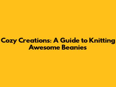 Cozy Creations: A Guide to Knitting Awesome Beanies