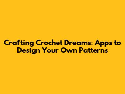 Crafting Crochet Dreams: Apps to Design Your Own Patterns