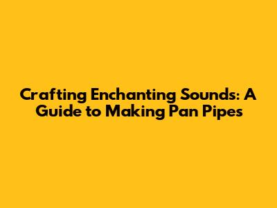 Crafting Enchanting Sounds: A Guide to Making Pan Pipes