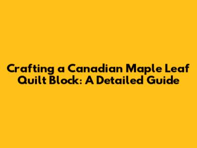 Crafting a Canadian Maple Leaf Quilt Block: A Detailed Guide