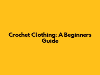 Crochet Clothing: A Beginner's Guide