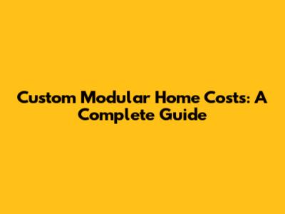 Custom Modular Home Costs: A Complete Guide