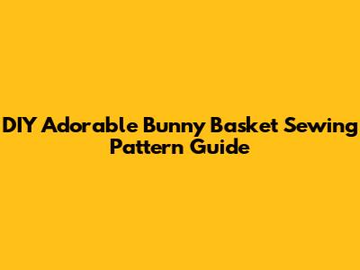 DIY Adorable Bunny Basket Sewing Pattern Guide