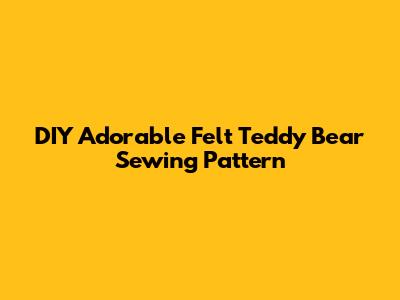 DIY Adorable Felt Teddy Bear Sewing Pattern