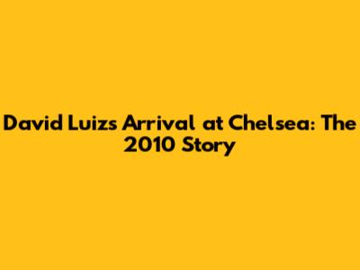 David Luiz's Arrival at Chelsea: The 2010 Story