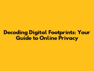Decoding Digital Footprints: Your Guide to Online Privacy