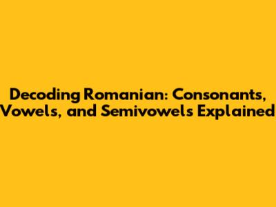 Decoding Romanian: Consonants, Vowels, and Semivowels Explained