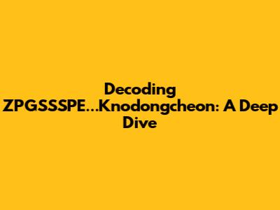 Decoding ZPGSSSPE...Knodongcheon: A Deep Dive