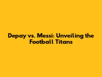 Depay vs. Messi: Unveiling the Football Titans