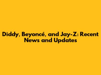 Diddy, Beyoncé, and Jay-Z: Recent News and Updates