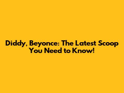 Diddy, Beyonce: The Latest Scoop You Need to Know!