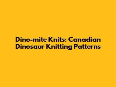 Dino-mite Knits: Canadian Dinosaur Knitting Patterns