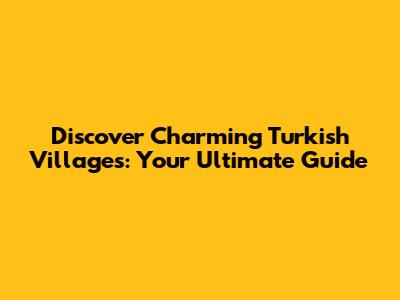 Discover Charming Turkish Villages: Your Ultimate Guide