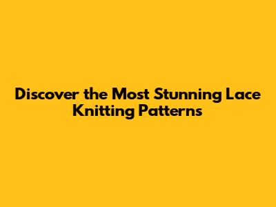 Discover the Most Stunning Lace Knitting Patterns