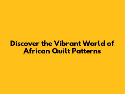 Discover the Vibrant World of African Quilt Patterns