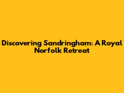 Discovering Sandringham: A Royal Norfolk Retreat