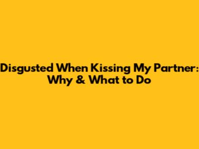 Disgusted When Kissing My Partner: Why & What to Do